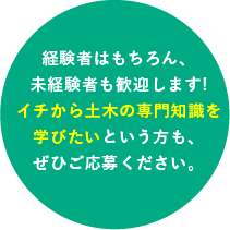 経験者はもちろん、未経験者も歓迎します!イチから土木の専門知識を学びたいという方も、ぜひご応募ください。